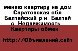 меняю квартиру на дом - Саратовская обл., Балтайский р-н, Балтай с. Недвижимость » Квартиры обмен   